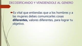 DECODIFICANDO Y VENDIENDOLE AL GENERO
Es vital que entiendas que a los hombres y a
las mujeres debes comunicarles cosas
diferentes, valores diferentes, para lograr tu
objetivo.
 