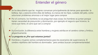 Entender el género
 Se ha descubierto que las mujeres conversan principalmente de temas para aprender: la
belleza, tips y asesoría entre ellas de belleza, la crianza de los hijos, cuidado del pelo, como
solucionar problemas amoroso o el mejor lugar para comprar
 Por el contrario, los hombres no se preguntan esas cosas; los hombres se juntan porque
tienen necesidad de presunción y dominación, por ejemplo el negocio que hicieron, la
novia que tiene, el carro que van a comprar
 En conclusión, la diferencia entre hombres y mujeres estriba en el cerebro córtex y límbico,
respectivamente.
 La pregunta es ¿Por qué estamos juntos?
 Hombres y mujeres somos complementarios para los escenarios de supervivencia. El
cerebro reptiliano del hombre es dominador, ´pero ambos buscan complementariedad.
 