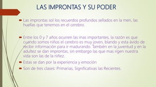 LAS IMPRONTAS Y SU PODER
 Las improntas sol los recuerdos profundos sellados en la men, las
huellas que tenemos en el cerebro.
 Entre los 0 y 7 años ocurren las mas importantes, la razón es que
cuando somos niños el cerebro es muy joven, blando y esta ávido de
recibir información para ir madurando. También en la juventud y en la
adultez se dan improntas, sin embargo las que mas rigen nuestra
vida son las de la niñez.
 Estas se dan por la experiencia y emoción
 Son de tres clases: Primarias, Significativas las Recientes.
 