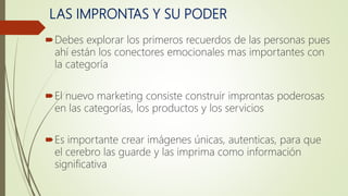 LAS IMPRONTAS Y SU PODER
Debes explorar los primeros recuerdos de las personas pues
ahí están los conectores emocionales mas importantes con
la categoría
El nuevo marketing consiste construir improntas poderosas
en las categorías, los productos y los servicios
Es importante crear imágenes únicas, autenticas, para que
el cerebro las guarde y las imprima como información
significativa
 