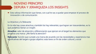 NOVENO PRINCIPIO
DEPURA Y JERARQUIZA LOS INSIGHTS
 Esta valiosa información que tienes, con cual te vas a quedar para empezar el proceso de
innovación o de comunicación
Lo Atractivo y lo Relevante
En la vida hay cosas atractiva y también las hay relevantes, que logran ser trascendentes, es lo
que podemos llamar un insight.
Atractivo: valor de atracción y diferenciación que ejercen en el target los elementos que
proyecta una marca: ¿Me llama la atención?
Relevante: función que cumple una marca de acuerdo con las necesidades y experiencia mas
significativas del target o grupo objetivo: este tiene un fin de orden cultural y social
 