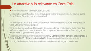 Lo atractivo y lo relevante en Coca Cola
 Hace muchos años se lanzo Coca-Cola Diet.
Se realizo buena cantidad de focus group, para valorar el lanzamiento. Se asumía que la
Coca-Cola de Dieta, tendría un éxito radical
Sin embargo al lanzar este producto ocurre un fenómeno social y cultural muy particular,
Coca-Cola Diet, fracasa, que paso
Contexto, tiempo y cultura. El concepto de comer o tomar productos de dieta, hace diez
años atrás, significaba culturalmente enfermo y gordo. Solamente los enfermos y gordos
hacían dieta, la gente normal y sana no.
En consecuencia los ejecutivos se preguntaron:”¿ Cómo hacemos para que sea aceptada la
Coca-Cola Diet?” y llegaron a la conclusión de que no podía llamarse diet sino light.
Liht, significaba joven, dinámico, moderno: todo lo contrario a gordo y enfermo
 