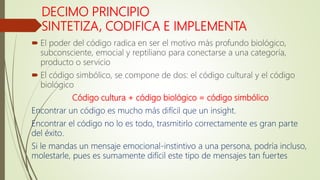 DECIMO PRINCIPIO
SINTETIZA, CODIFICA E IMPLEMENTA
 El poder del código radica en ser el motivo más profundo biológico,
subconsciente, emocial y reptiliano para conectarse a una categoría,
producto o servicio
 El código simbólico, se compone de dos: el código cultural y el código
biológico
Código cultura + código biológico = código simbólico
Encontrar un código es mucho más difícil que un insight.
Encontrar el código no lo es todo, trasmitirlo correctamente es gran parte
del éxito.
Si le mandas un mensaje emocional-instintivo a una persona, podría incluso,
molestarle, pues es sumamente difícil este tipo de mensajes tan fuertes
 