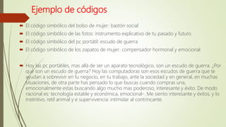 Ejemplo de códigos
 El código simbólico del bolso de mujer: bastón social
 El código simbólico de las fotos: instrumento explicativo de tu pasado y futuro
 El código simbólico del pc portátil: escudo de guerra
 El código simbólico de los zapatos de mujer: compensador hormonal y emocional
 Hoy las pc portátiles, mas allá de ser un aparato tecnológico, son un escudo de guerra. ¿Por
qué son un escudo de guerra? Hoy las computadoras son esos escudos de guerra que te
ayudan a sobrevivir en tu negocio, en tu trabajo, ante la sociedad y en general, en muchas
situaciones, de otra parte has pensado lo que buscas cuando compras una,
emocionalmente estas buscando algo mucho mas poderoso, interesante y éxito. De modo
racional es: tecnología estable y económica, emocional-. Me siento interesante y éxitos, y lo
instintivo, retil animal y e supervivencia: intimidar al contrincante.
 