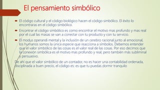 El pensamiento simbólico
 El código cultural y el código biológico hacen el código simbólico. El éxito lo
encontraras en el código simbólico.
 Encontrar el código simbólico es como encontrar el motivo mas profundo y mas real
por el cual las masas se van a conectar con tu producto y con tu servicio.
 El modus operandi mental y la inclusión de un cerebro racional junto al emocional,
los humanos somos la única especie que reacciona a símbolos. Debemos entender
que el valor simbólico de las cosas es el valor real de las cosas. Por eso decimos que
la conexión simbólica es el motivo mas profundo y real, pero también más subliminal
y persuasivo.
De ahí que el valor simbólico de un contador, no es hacer una contabilidad ordenada,
disciplinada a buen precio, el código es: es que tu puedas dormir tranquilo
 