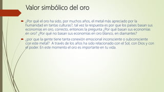 Valor simbólico del oro
 ¿Por qué el oro ha sido, por muchos años, el metal más apreciado por la
humanidad en tantas culturas?, tal vez la respuesta es por que los países basan sus
economías en oro, correcto, entonces la pregunta ¿Por qué basan sus economías
en oro? ¿Por qué no basan sus economías en oro blanco, en diamantes?
 ¿por que la gente tiene tanta conexión emocional inconsciente o subconsciente
con este metal? A través de los años ha sido relacionado con el Sol, con Dios y con
el poder. En este momento el oro es importante en tu vida.
 