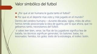Valor simbólico del futbol
 ¿Por qué al ser humano le gusta tanto el futbol?
 Por que es el deporte mas visto y más jugado en el mundo?
Dentro del cerebro humano – durante décadas, siglos, miles de años-
hemos tenido posicionada la idea de guerra, por lo que ahora, que no
peleamos tanto, necesitamos del futbol.
si sabes leer bien, veras: las filas de los jugadores significa liea de
batalla, los técnicos significan generales, los balones: balas, los
lesionados: heridos, los goles: éxito de la estrategia, el trofeo: botin.
 