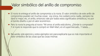 Valor simbólico del anillo de compromiso
 El novio le entrega el anillo de compromiso a la novia. El valor simbólico de este anillo de
compromiso pueden ser muchas cosas: soy única, me cuidará como nadie, siempre me
dará lo mejor, etc, el anillo, entonces vale por todos estos significados simbólicos, no por
el bonito diseño o por el valor económico.
 Pero la novia le pregunta al novio: “Mi amor, el anillo está divino, ¿Dónde lo compraste?
Y el novio le responde que lo compró en Wall-Mart, en el supermercado., Y tatata…..
 Recuerda: este ejercicio y estos ejemplos son para explicarte que es más importante el
valor simbólico de las cosas que las cosas mismas
 
