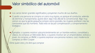 Valor simbólico del automóvil
 Los carros tienen grandes significados y proyectan mucho de sus dueños.
 Cuando una persona se compra un carro muy lujoso, es porque el conductor, además
de dominar y transportarse, quiere decir algo más allá de lo convencional. Algo muy
común es que la gente pequeña compre carros grandes, las mujeres prefieren más las
camionetas que los hombres. Todo esto se da por compensación y comportamiento
biológico
 Ejemplos: si quieres mostrar subconscientemente ser un hombre exitoso, consolidad y
clásico, te compras un Mercedes Benz, si quieres mostrar ser un emprendedor, exitoso y
joven, te compras un BMW, si quieres expresar una persona rockera, cool, moderna te
compras un Mini Cooper
Dime quien eres y te diré que comprar
 