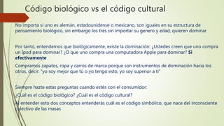 Código biológico vs el código cultural
No importa si uno es alemán, estadounidense o mexicano, son iguales en su estructura de
pensamiento biológico, sin embargo los tres sin importar su genero y edad, quieren dominar
Por tanto, entendemos que biológicamente, existe la dominación: ¿Ustedes creen que uno compra
un Ipod para dominar? ¿O que uno compra una computadora Apple para dominar? Si
efectivamente
Compramos zapatos, ropa y carros de marca porque son instrumentos de dominación hacia los
otros, decir: “yo soy mejor que tú o yo tengo esto, yo soy superior a ti”
Siempre hazte estas preguntas cuando estés con el consumidor:
¿Cuál es el código biológico? ¿Cuál es el código cultural?
Al entender esto dos conceptos entenderás cuál es el código simbólico, que nace del inconsciente
colectivo de las masas
 