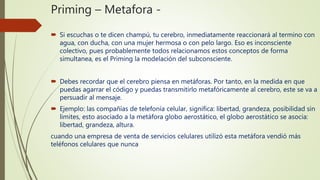 Priming – Metafora -
 Si escuchas o te dicen champú, tu cerebro, inmediatamente reaccionará al termino con
agua, con ducha, con una mujer hermosa o con pelo largo. Eso es inconsciente
colectivo, pues probablemente todos relacionamos estos conceptos de forma
simultanea, es el Priming la modelación del subconsciente.
 Debes recordar que el cerebro piensa en metáforas. Por tanto, en la medida en que
puedas agarrar el código y puedas transmitirlo metafóricamente al cerebro, este se va a
persuadir al mensaje.
 Ejemplo: las compañías de telefonía celular, significa: libertad, grandeza, posibilidad sin
limites, esto asociado a la metáfora globo aerostático, el globo aerostático se asocia:
libertad, grandeza, altura.
cuando una empresa de venta de servicios celulares utilizó esta metáfora vendió más
teléfonos celulares que nunca
 