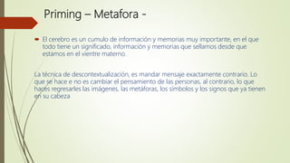 Priming – Metafora -
 El cerebro es un cumulo de información y memorias muy importante, en el que
todo tiene un significado, información y memorias que sellamos desde que
estamos en el vientre materno.
La técnica de descontextualización, es mandar mensaje exactamente contrario. Lo
que se hace e no es cambiar el pensamiento de las personas, al contrario, lo que
haces regresarles las imágenes, las metáforas, los símbolos y los signos que ya tienen
en su cabeza
 