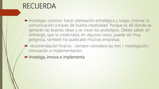RECUERDA
 Investigar, conocer, hacer planeación estratégica y luego, innovar la
comunicación a través de buena creatividad. Porque es allí donde se
generan las buenas ideas y se crean los prototipos. Debes saber, sin
embargo, que la creatividad, en algunos casos, puede ser muy
peligrosa, también ha quebrado muchas empresas.
 recomendación final es : siempre considera las tres i: investigación,
innovación e implementación.
 Investiga, innova e implementa
 