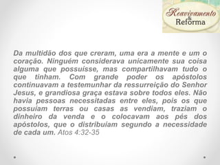 Da multidão dos que creram, uma era a mente e um o
coração. Ninguém considerava unicamente sua coisa
alguma que possuísse, mas compartilhavam tudo o
que tinham. Com grande poder os apóstolos
continuavam a testemunhar da ressurreição do Senhor
Jesus, e grandiosa graça estava sobre todos eles. Não
havia pessoas necessitadas entre eles, pois os que
possuíam terras ou casas as vendiam, traziam o
dinheiro da venda e o colocavam aos pés dos
apóstolos, que o distribuíam segundo a necessidade
de cada um. Atos 4:32-35
 