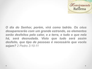 O dia do Senhor, porém, virá como ladrão. Os céus
desaparecerão com um grande estrondo, os elementos
serão desfeitos pelo calor, e a terra, e tudo o que nela
há, será desnudada. Visto que tudo será assim
desfeito, que tipo de pessoas é necessário que vocês
sejam? 2 Pedro 3:10-11
 