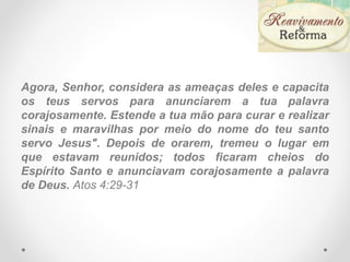 Agora, Senhor, considera as ameaças deles e capacita
os teus servos para anunciarem a tua palavra
corajosamente. Estende a tua mão para curar e realizar
sinais e maravilhas por meio do nome do teu santo
servo Jesus". Depois de orarem, tremeu o lugar em
que estavam reunidos; todos ficaram cheios do
Espírito Santo e anunciavam corajosamente a palavra
de Deus. Atos 4:29-31
 