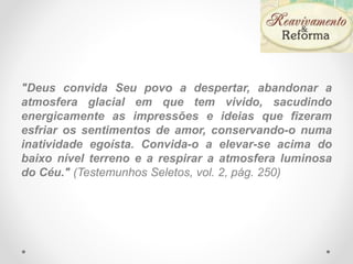 "Deus convida Seu povo a despertar, abandonar a
atmosfera glacial em que tem vivido, sacudindo
energicamente as impressões e ideias que fizeram
esfriar os sentimentos de amor, conservando-o numa
inatividade egoísta. Convida-o a elevar-se acima do
baixo nível terreno e a respirar a atmosfera luminosa
do Céu." (Testemunhos Seletos, vol. 2, pág. 250)
 