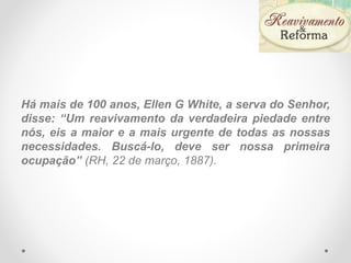Há mais de 100 anos, Ellen G White, a serva do Senhor,
disse: “Um reavivamento da verdadeira piedade entre
nós, eis a maior e a mais urgente de todas as nossas
necessidades. Buscá-lo, deve ser nossa primeira
ocupação” (RH, 22 de março, 1887).
 