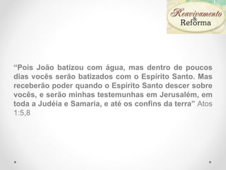 “Pois João batizou com água, mas dentro de poucos
dias vocês serão batizados com o Espírito Santo. Mas
receberão poder quando o Espírito Santo descer sobre
vocês, e serão minhas testemunhas em Jerusalém, em
toda a Judéia e Samaria, e até os confins da terra” Atos
1:5,8
 
