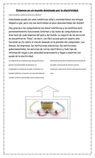 Estamos en un mundo dominado por la electricidad.
¿Qué sucedería cuando se corte la luz electica?

Cenaríamos quizás con unas románticas velas y encenderíamos una antigua
lámpara a gas, pero ¿no nos sentiríamos un poco desconectados del mundo?
Hoy gracias a los computadores las líneas telefónicas y los satélites está
permanentemente funcionando Internet y las redes de computadores de
área local de cada empresa del país y del mundo. La mayoría de los servicios
se encuentran en “línea”, es decir, con fácil acceso para el usuario solo
haciendo un clic sobre el vinculo deseado en la pantalla del computador. Los
bancos, las empresas, las instituciones educativas, las instituciones
gubernamentales, los servicios de correo electrónico y todo tipo de
información viajan a una velocidad sorprendente y llegan a nosotros con
ayuda de la electricidad.
La mayoría de los artefactos que usamos funciona

elementos dentro de la ciudad como los faroles de

gracias a la electricidad: las lámparas, el

las calles, las luces de las vitrinas y avisos

computador, la impresora la radio, el televisor, el

luminosos, entre otros. Piensa y descubrirás mucho

tostador eléctrico, el escáner, las luces del árbol de

más…

navidad, el horno microondas, entre muchos otros

 