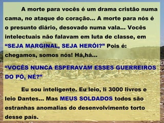 A morte para vocês é um drama cristão numa cama, no ataque do coração... A morte para nós é o presunto diário, desovado numa vala... Vocês intelectuais não falavam em luta de classe, em  “SEJA MARGINAL, SEJA HERÓI?”  Pois é: chegamos, somos nós! Há,há... “ VOCÊS NUNCA ESPERAVAM ESSES GUERREIROS DO PÓ, NÉ?” Eu sou inteligente. Eu leio, li 3000 livros e leio Dantes... Mas  MEUS SOLDADOS  todos são estranhas anomalias do desenvolvimento torto desse país. 