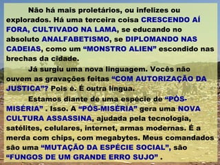 Não há mais proletários, ou infelizes ou explorados. Há uma terceira coisa  CRESCENDO AÍ FORA, CULTIVADO NA LAMA , se educando no absoluto  ANALFABETISMO , se  DIPLOMANDO NAS CADEIAS , como um  “MONSTRO ALIEN”  escondido nas brechas da cidade. Já surgiu uma nova linguagem. Vocês não ouvem as gravações feitas  “COM AUTORIZAÇÃO DA JUSTICA”?  Pois é. É outra língua.  Estamos diante de uma espécie de  “PÓS-MISÉRIA”  . Isso. A  “PÓS-MISÉRIA”  gera uma  NOVA CULTURA ASSASSINA , ajudada pela tecnologia, satélites, celulares, internet, armas modernas. É a merda com chips, com megabytes. Meus comandados são uma  “MUTAÇÃO DA ESPÉCIE SOCIAL”,  são  “FUNGOS DE UM GRANDE ERRO SUJO”  . 