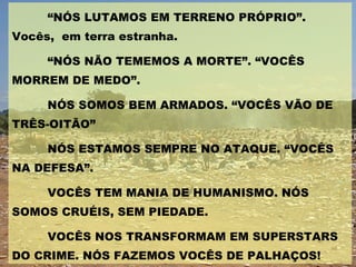 “ NÓS LUTAMOS EM TERRENO PRÓPRIO”. Vocês,  em terra estranha. “ NÓS NÃO TEMEMOS A MORTE”. “VOCÊS MORREM DE MEDO”. NÓS SOMOS BEM ARMADOS. “VOCÊS VÃO DE TRÊS-OITÃO” NÓS ESTAMOS SEMPRE NO ATAQUE. “VOCÊS NA DEFESA”. VOCÊS TEM MANIA DE HUMANISMO. NÓS SOMOS CRUÉIS, SEM PIEDADE. VOCÊS NOS TRANSFORMAM EM SUPERSTARS DO CRIME. NÓS FAZEMOS VOCÊS DE PALHAÇOS! 