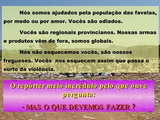 Nós somos ajudados pela população das favelas, por medo ou por amor. Vocês são odiados.  Vocês são regionais provincianos. Nossas armas e produtos vêm de fora, somos globais.  Nós não esquecemos vocês, são nossos fregueses. Vocês  nos esquecem assim que passa o surto da violência. O repórter meio incrédulo pelo que ouve pergunta: - MAS O QUE DEVEMOS FAZER ? 