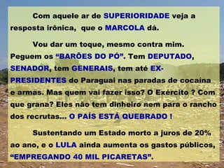 Com aquele ar de  SUPERIORIDADE  veja a resposta irônica,  que o  MARCOLA  dá. Vou dar um toque, mesmo contra mim. Peguem os  “BARÕES DO PÓ”.  Tem  DEPUTADO ,  SENADOR , tem  GENERAIS , tem até  EX-PRESIDENTES  do Paraguai nas paradas de cocaína e armas. Mas quem vai fazer isso? O Exército ? Com que grana? Eles não tem dinheiro nem para o rancho dos recrutas...  O PAÍS ESTÁ QUEBRADO !  Sustentando um Estado morto a juros de 20% ao ano, e o  LULA  ainda aumenta os gastos públicos,  “EMPREGANDO 40 MIL PICARETAS”. 