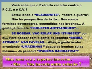 Você acha que o Exército vai lutar contra o P.C.C. e o C.V.? Estou lendo o  “KLAUSEWITZ” ,  “sobre a guerra”.  Não há perspectiva de êxito... Nós somos formigas devoradoras, escondidas nas brechas... A gente já tem até  “FOGUETES ANTITANQUES”...   SE BOBEAR, VÃO ROLAR UNS “STINGERS”  por aí... Para acabar com a gente só jogando  “BOMBA ATÔMICA”  NAS FAVELAS ... Aliás, a gente acaba arranjando  “UMAZINHAS ”  daquelas bombas sujas mesmo... Já pensou?  “IPANEMA RADIOATIVA”?   Mais uma vez o repórter intervém:  - Mas ... Não haveria outra solução ? 