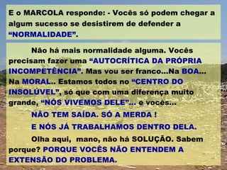 Não há mais normalidade alguma. Vocês precisam fazer uma  “AUTOCRÍTICA DA PRÓPRIA INCOMPETÊNCIA”.  Mas vou ser franco...Na  BOA ... Na  MORAL .. Estamos todos no  “CENTRO DO INSOLÚVEL” , só que com uma diferença muito grande,  “NÓS VIVEMOS DELE”...  e vocês... NÃO TEM SAÍDA. SÓ A MERDA ! E NÓS JÁ TRABALHAMOS DENTRO DELA. Olha aqui,  mano, não há SOLUÇÃO. Sabem porque?  PORQUE VOCÊS NÃO ENTENDEM A EXTENSÃO DO PROBLEMA. E o MARCOLA responde: - Vocês só podem chegar a algum sucesso se desistirem de defender a  “NORMALIDADE”. 