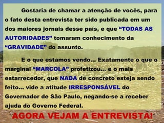 Gostaria de chamar a atenção de vocês, para o fato desta entrevista ter sido publicada em um dos maiores jornais desse país, e que  “TODAS AS AUTORIDADES”  tomaram conhecimento da  “GRAVIDADE”  do assunto.  E o que estamos vendo... Exatamente o que o marginal  “MARCOLA”  profetizou... e o mais estarrecedor, que  NADA  de concreto esteja sendo feito... vide a atitude  IRRESPONSÁVEL  do Governador de São Paulo, negando-se a receber ajuda do Governo Federal.  AGORA VEJAM A ENTREVISTA! 