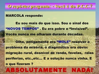 O repórter pergunta: - Você é do P.C.C.? MARCOLA responde: Eu sou mais do que isso. Sou o sinal dos  “NOVOS TEMPOS”  . Eu era pobre e “invisível”. Vocês nunca me olharam durante décadas. Olha, antigamente era  “MOLE”  resolver o problema da miséria, o diagnóstico era óbvio: migração rural, desnível de renda, favelas,  ralas periferias, etc.,etc... E a solução nunca vinha. E o que fizeram ? ABSOLUTAMENTE  NADA! 