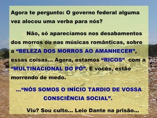 Agora te pergunto: O governo federal alguma vez alocou uma verba para nós? Não, só aparecíamos nos desabamentos dos morros ou nas músicas românticas, sobre a  “BELEZA DOS MORROS AO AMANHECER” , essas coisas... Agora, estamos  “RICOS”   com a  “MULTINACIONAL DO PÓ” . E vocês, estão morrendo de medo. ...“NÓS SOMOS O INÍCIO TARDIO DE VOSSA CONSCIÊNCIA SOCIAL”.   Viu? Sou culto... Leio Dante na prisão... 