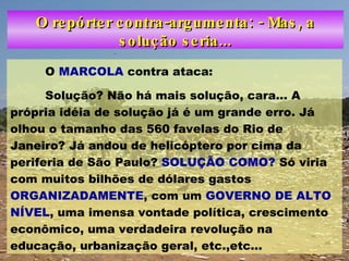 O repórter contra-argumenta: - Mas, a solução seria... O  MARCOLA  contra ataca: Solução? Não há mais solução, cara... A própria idéia de solução já é um grande erro. Já olhou o tamanho das 560 favelas do Rio de Janeiro? Já andou de helicóptero por cima da periferia de São Paulo?  SOLUÇÃO COMO?  Só viria com muitos bilhões de dólares gastos  ORGANIZADAMENTE , com um  GOVERNO DE ALTO NÍVEL , uma imensa vontade política, crescimento econômico, uma verdadeira revolução na educação, urbanização geral, etc.,etc...  