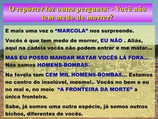 O repórter faz outra pergunta: - Você não tem medo de morrer? E mais uma vez o  “MARCOLA”  nos surpreende. Vocês é que tem medo de morrer,  EU NÃO  . Aliás, aqui na cadeia vocês não podem entrar e me matar... MAS EU POSSO MANDAR MATAR VOCÊS LÁ FORA...  Nós somos  HOMENS-BOMBAS. Na favela tem  CEM MIL HOMENS-BOMBAS ... Estamos no centro do insolúvel, mesmo!.. Vocês no bem e eu no mal e, no meio  “A FRONTEIRA DA MORTE”  a única fronteira. Sabe, já somos uma outra espécie, já somos outros bichos, diferentes de vocês. 