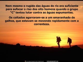 Nem mesmo o rugido das águas do rio era suficiente para sufocar o riso dos oito homens quando o grupo “C” tentou lutar contra as águas espumantes. Os coitados agarraram-se a um emaranhado de galhos, que estavam se movendo rapidamente com a correnteza. 
