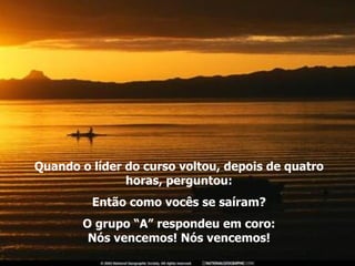 Quando o líder do curso voltou, depois de quatro horas, perguntou: Então como vocês se saíram? O grupo “A” respondeu em coro: Nós vencemos! Nós vencemos! 