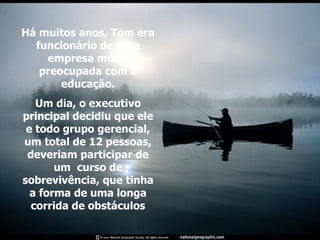 Há muitos anos, Tom era funcionário de uma empresa muito preocupada com a educação. Um dia, o executivo principal decidiu que ele e todo grupo gerencial, um total de 12 pessoas, deveriam participar de um  curso de sobrevivência, que tinha a forma de uma longa corrida de obstáculos 
