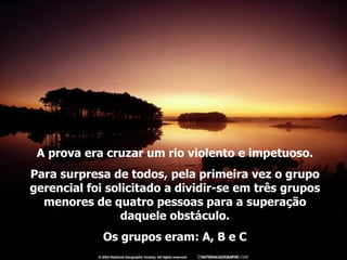 A prova era cruzar um rio violento e impetuoso. Para surpresa de todos, pela primeira vez o grupo gerencial foi solicitado a dividir-se em três grupos menores de quatro pessoas para a superação daquele obstáculo. Os grupos eram: A, B e C 