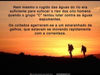 Nem mesmo o rugido das águas do rio era
suficiente para sufocar o riso dos oito homens
quando o grupo “C” tentou lutar contra as águas
espumantes.
Os coitados agarraram-se a um emaranhado de
galhos, que estavam se movendo rapidamente
com a correnteza.
 