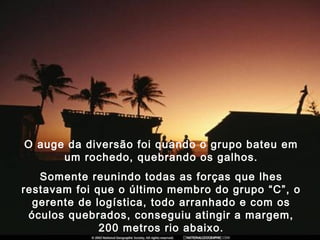 O auge da diversão foi quando o grupo bateu em
um rochedo, quebrando os galhos.
Somente reunindo todas as forças que lhes
restavam foi que o último membro do grupo “C”, o
gerente de logística, todo arranhado e com os
óculos quebrados, conseguiu atingir a margem,
200 metros rio abaixo.
 