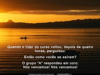 Quando o líder do curso voltou, depois de quatro
horas, perguntou:
Então como vocês se saíram?
O grupo “A” respondeu em coro:
Nós vencemos! Nós vencemos!
 