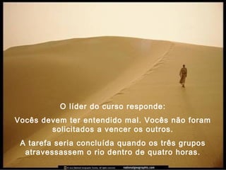 O líder do curso responde:
Vocês devem ter entendido mal. Vocês não foram
solicitados a vencer os outros.
A tarefa seria concluída quando os três grupos
atravessassem o rio dentro de quatro horas.
 