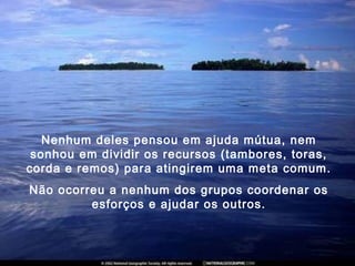 Nenhum deles pensou em ajuda mútua, nem
sonhou em dividir os recursos (tambores, toras,
corda e remos) para atingirem uma meta comum.
Não ocorreu a nenhum dos grupos coordenar os
esforços e ajudar os outros.
 