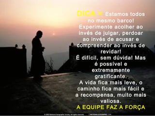 DICA = Estamos todos
no mesmo barco!
Experimente acolher ao
invés de julgar, perdoar
ao invés de acusar e
compreender ao invés de
revidar!
É difícil, sem dúvida! Mas
é possível e
extremamente
gratificante.
A vida fica mais leve, o
caminho fica mais fácil e
a recompensa, muito mais
valiosa.
A EQUIPE FAZ A FORÇA
 