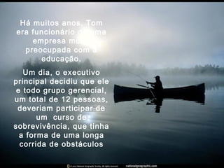 Há muitos anos, Tom
era funcionário de uma
empresa muito
preocupada com a
educação.
Um dia, o executivo
principal decidiu que ele
e todo grupo gerencial,
um total de 12 pessoas,
deveriam participar de
um curso de
sobrevivência, que tinha
a forma de uma longa
corrida de obstáculos
 