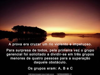 A prova era cruzar um rio violento e impetuoso.
Para surpresa de todos, pela primeira vez o grupo
gerencial foi solicitado a dividir-se em três grupos
menores de quatro pessoas para a superação
daquele obstáculo.
Os grupos eram: A, B e C
 