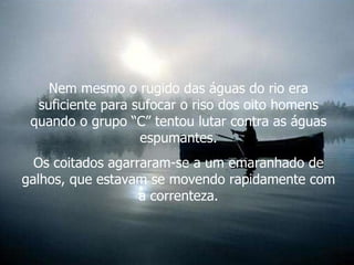 Nem mesmo o rugido das águas do rio era suficiente para sufocar o riso dos oito homens quando o grupo “C” tentou lutar contra as águas espumantes. Os coitados agarraram-se a um emaranhado de galhos, que estavam se movendo rapidamente com a correnteza. 