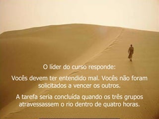 O líder do curso responde: Vocês devem ter entendido mal. Vocês não foram solicitados a vencer os outros. A tarefa seria concluída quando os três grupos atravessassem o rio dentro de quatro horas. 